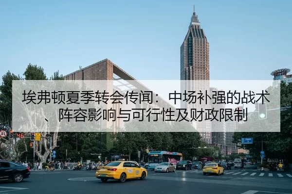 埃弗顿夏季转会传闻：中场补强的战术、阵容影响与可行性及财政限制