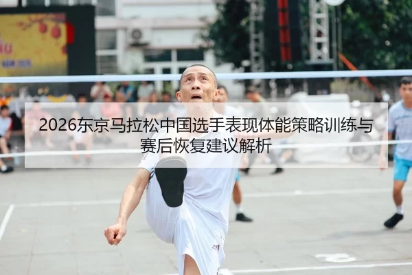 2026东京马拉松中国选手表现体能策略训练与赛后恢复建议解析