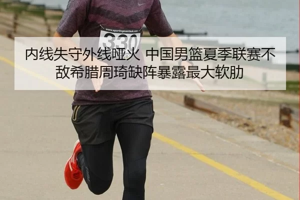 内线失守外线哑火 中国男篮夏季联赛不敌希腊周琦缺阵暴露最大软肋